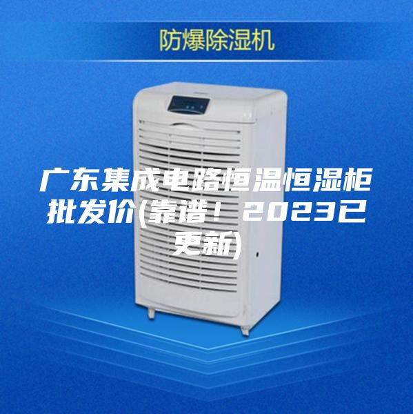 廣東集成電路恒溫恒濕柜批發價(靠譜！2023已更新)