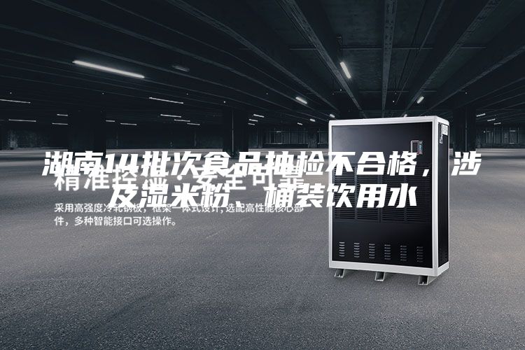 湖南14批次食品抽檢不合格,涉及濕米粉、桶裝飲用水