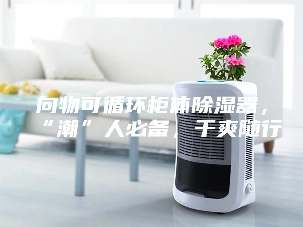 向物可循環(huán)柜體除濕器，“潮”人必備，干爽隨行